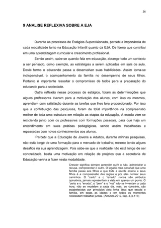 26
9 ANALISE REFLEXIVA SOBRE A EJA
Durante os processos de Estágios Supervisionado, percebi a importância de
cada modalidade tanto na Educação Infantil quanto da EJA. De forma que contribui
em uma aprendizagem curricular e crescimento profissional.
Sendo assim, sabe-se quando fala em educação, abrange todo um contexto
a ser pensado, como exemplo, as estratégias a serem aplicadas em sala de aula.
Desta forma o educando passa a desenvolver suas habilidades. Assim torna-se
indispensável, o acompanhamento da família no desempenho de seus filhos.
Portanto é importante ressaltar o compromisso de todos para a preparação do
educando para a sociedade.
Outra reflexão nesse processo de estágios, foram as determinações que
alguns professores tiveram para a motivação dos alunos, com isso os mesmos,
aprendiam com satisfação durante as tarefas que lhes fora proporcionado. Por isso
que a contribuição das pesquisas, foram de total importância na compreensão
melhor de toda uma estrutura em relação as etapas da educação. A escola vem se
reciclando junto com os professores com formações pessoais, para que haja um
entendimento em suas práticas pedagógicas, sendo assim trabalhadas e
repassadas com novos conhecimentos aos alunos.
Percebi que a Educação de Jovens e Adultos, durante minhas pesquisas,
não está longe de uma formação para o mercado de trabalho; mesmo tendo alguns
desafios na sua aprendizagem. Pois sabe-se que a realidade não está longe de ser
concretizada, basta uma motivação em relação de projetos que a secretaria de
Educação venha a fazer nesta modalidade.
Crescer significa sempre aprender ouvir o não, administrar a
recusa, compreender o outro. O legado mais sensível que uma
família passa aos filhos e que toda a escola ensina a seus
filhos é a compreensão das regras e por elas nortear seus
caminhos. O “certo” e o “errado” nunca são atributos
opinativos, jamais representam a vista em apenas um ponto. O
“certo e o “errado”, o “bem” e o “mal” não se inventam a cada
hora, não se modelam a cada dia, mas, ao contrário, são
estabelecidos por princípios pela linha ética que escola e
família, em todas as idades e em todos os momentos
necessitam trabalhar juntas. (Antunes,2010, cap. 3, p.117)
 