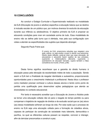 28
10 CONCLUSÕES
Ao concluir o Estágio Curricular e Supervisionado realizado na modalidade
da EJA (Educação de jovens e adultos) especifica a educação básica que se destina
à inclusão escolar de um público que, por motivos diversos foi excluído da educação
durante sua infância ou adolescência. O objetivo primeiro da EJA é propiciar ao
educando condições para viver em sociedade acima de tudo. Essa modalidade de
ensino não se define pelo turno que é ofertada, mas pela sua configuração com
vistas a atender as especificidades dos sujeitos que depende abranger.
Segundo Paulo Freire que:
O ensino da EJA, proporciona soluções que resgatem uma
ação volitiva, ou seja auxilia o jovem a decidir sua autonomia.
Diante desta reflexão, pode-se dizer que essa educação, de
educadores e educando fazem sujeitos de seu processo,
superando o intelectualismo alienante, superando o
autoritarismo do educador bancário, supera também a falsa
consciência do mundo. (Freire, p.89).
Desta forma significa reconhecer que a garantia do direito humano à
educação passa pela elevação da escolaridade média de toda a população. Sendo
assim a EJA tem a finalidade de resgatar identidade e autoestima, proporcionando
oportunidades para o crescimento intelectual e profissional. Nesta ótica o professor
como mediador precisar conhecer a cultura desses alunos e tendo como ponto de
partida uma qualificação para desenvolver ações pedagógicas que atenda as
diversidades no contexto educacional.
Por tanto é necessário acreditar que a Educação de Jovens e Adultos pode
se tornar uma educação voltada não só para o resgate do tempo perdido ou para
compensar a trajetória de negação de direitos e de exclusão social que os (as) aluno
(as) dessa modalidade sofreram ao longo da vida. Por esta razão que o processo de
ensino na EJA seja uma educação voltada para a formação de cidadãos ativos,
capazes de participar da construção de sociedade mais tolerante, democrática e
pacífica, na qual as diferentes culturas possam se respeitar, conviver e interagir,
afim de derrubar preconceitos e construir a paz.
 