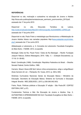 29
REFERÊNCIAS
Disponível no site, motivação e autoestima na educação de Jovens e Adultos
http://focos.edu.publicações/revistas/anuais_seminario_pos/novembro_2012/pdf,
acessado dia 17 de junho 2015
Disponível no site, Discursão Temática da Leitura,
http://uneb.br/salvador/dedc/files/2011/05/monografia–ALEXANDRE–LOPES.pdf,
acessado dia 17 de junho 2015
Disponível no site, Paulo Freire a metodologia que Revolucionou a Alfabetização de
Jovens Adultos Idosos nas camadas populares http://www.pralapidar.org.br/index.
php? acessado dia 17 de Junho 2015
Alfabetização e Letramento, p. 5, Conceitos de Letramento: Faculdade Evangélica
do Meio Norte – FAEME- 2013, na apostila
Beisiegel, Celso de Rui. Paulo Freire / Celso de Rui Beisiegel. – Recife: Fundação
Joaquim Nabuco, Editora Massagana, 2010. 128p.: il. – (Coleção Educadores). (p.
17-18- 31- 89-90)
Brasil. Constituição (1988). Constituição: República Federativa do Brasil. – Brasília:
Senado Federal, Centro Gráfico, 1988.
Carneiro, Moacir Alves-LDB fácil: leitura crítico-compreensiva, artigo a artigo/Moacir
Alves Carneiro 22. ed. – Petrópolis, RJ: Vozes, 2014. (p. 308 e 309)
Diretrizes Curriculares Nacionais Gerais da Educação Básica / Ministério da
Educação. Secretaria de Educação Básica. Diretoria de Currículos e Educação
Integral. Brasília : MEC,SEB,DICEI, ( 2013, p.339-340-342-343)
Freire, Paulo. Políticas públicas e Educação 3ª edição - São Paulo-SP, CORTEZ
EDITORA (1997, p.27).
Fundamentos Teóricos e Met. Da Educação de Jovens e Adultos, Cap. 2,
AUTOESTIMA E APRENDIZAGEM NA EJA: Faculdade Evangélica do Meio Norte –
FAEME- 2014, na apostila.
 