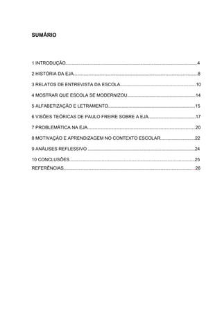 SUMÁRIO
1 INTRODUÇÃO..........................................................................................................4
2 HISTÓRIA DA EJA....................................................................................................8
3 RELATOS DE ENTREVISTA DA ESCOLA.............................................................10
4 MOSTRAR QUE ESCOLA SE MODERNIZOU.......................................................14
5 ALFABETIZAÇÃO E LETRAMENTO......................................................................15
6 VISÕES TEÓRICAS DE PAULO FREIRE SOBRE A EJA......................................17
7 PROBLEMÁTICA NA EJA.......................................................................................20
8 MOTIVAÇÃO E APRENDIZAGEM NO CONTEXTO ESCOLAR............................22
9 ANÁLISES REFLESSIVO ......................................................................................24
10 CONCLUSÕES.....................................................................................................25
REFERÊNCIAS..........................................................................................................26
 