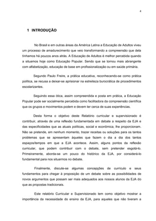 4
1 INTRODUÇÃO
No Brasil e em outras áreas da América Latina a Educação de Adultos viveu
um processo de amadurecimento que veio transformando a compreensão que dela
tínhamos há poucos anos atrás. A Educação de Adultos é melhor percebida quando
a situamos hoje como Educação Popular. Sendo que se tornou mais abrangente
com alfabetização, educação de base em profissionalização ou em saúde primária.
Segundo Paulo Freire, a prática educativa, reconhecendo-se como prática
política, se recusa a deixar-se aprisionar na estreiteza burocrática de procedimentos
escolarizantes.
Seguindo essa ótica, assim compreendida e posta em prática, a Educação
Popular pode ser socialmente percebida como facilitadora da compreensão científica
que os grupos e movimentos podem e devem ter cerca de suas experiências.
Desta forma o objetivo deste Relatório curricular e supervisionado é
contribuir, através de uma reflexão fundamentada em debate a respeito da EJA e
das especificidades que as atuais políticas, social e econômica, lhe proporcionam.
Não se pretende, em nenhum momento, trazer receitas ou soluções para os tantos
problemas que se apresentam àqueles que fazem o dia a dia dos tantos
espaços/tempos em que a EJA acontece. Assim, alguns pontos da reflexão
curricular, que podem contribuir com o debate, sem pretender esgotá-lo.
Primeiramente, aborda-se um pouco do histórico da EJA, por considerá-lo
fundamental para nos situarmos no debate.
Finalmente, discute-se algumas concepções de currículo e seus
fundamentos para chegar à proposição de um debate sobre as possibilidades de
novos argumentos que possam ser mais adequados aos nossos alunos da EJA do
que as propostas tradicionais.
Este relatório Curricular e Supervisionado tem como objetivo mostrar a
importância da necessidade do ensino da EJA, para aqueles que não tiveram a
 