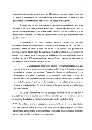 5
oportunidade de estudar no ensino regular. Mediante as pesquisas e entrevistas com
a Direção e coordenação na Unidade Rural de 1° Grau Doralice Dourado, que vem
trabalhando na rede Municipal de Educação na cidade de Carutapera.
A escola tem em seu quadro doze professores no período noturno e onze
divididos entre os turnos matutino e vespertino. Como não tivemos acesso ao PPP
(Plano Político Pedagógico) da escola, nossa pesquisa não foi completa, pois os
dados foram coletados por meio de observação e relatos dos funcionários como
gestão e coordenação.
A educação é um direito humano subjetivo previsto em diferentes
instrumentos legais, estando sintetizado na Constituição Federal de 1988 (art. 205): “a
educação, direito de todos e dever do Estado e da Família, será promovida e
incentivada com a colaboração da Sociedade, visando ao pleno desenvolvimento da
pessoa, seu preparo para o exercício da cidadania e a sua qualificação para o
trabalho”. No artigo 208, estabelece-se o dever do Estado na garantia para todos os
que a ele não tiveram acesso na idade própria.
A alfabetização de jovens e adultos é uma preocupação antiga que
não se limita a uma tarefa meramente escolar, está intimamente ligada a sonhos,
expectativas, anseios de mudança. Geralmente depois da adolescência que o
indivíduo reconhece que necessita do conhecimento escolar e passa a buscá-lo. As
causas de não ter se alfabetizado na infância podem ser várias, como o fato de ter
que trabalhar para sobreviver, não ter acesso a escola no local onde mora e até
mesmo a evasão escolar. Por isso é comum ainda haver escolas que alfabetizam
jovens e adultos.
Na Lei de Diretrizes e Bases da Educação Nacional no art. 37- diz que: A
educação de jovens e adultos será destinada àqueles que não tiveram acesso ou
comunidade de estudos no Ensino Fundamental e Médio na idade própria:
§ 1° - Os sistemas e ensino assegurarão gratuitamente aos jovens e aos adultos,
que não puderam efetuar os estudos na idade regular, oportunidades educacionais
apropriadas, consideradas as características do alunado, seus interesses, condições
de vida e de trabalho, mediante cursos e exames:
 