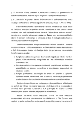 6
§ 2°- O Poder Público viabilizará e estimulará o acesso e a permanência do
trabalhador na escola, mediante ações integradas e complementares entre si.
§ 3°- A educação de jovens e adultos deverá articular-se preferencialmente, com a
educação profissional na forma do regulamento (Incluído pela Lei 11.741, de 2008).
O aspecto fundamental a considerar é o avanço conceitual que a LDB trouxe
no campo da educação de jovens e adultos. Substituindo a ideia confusa “ensino
supletivo” pela ideia pedagogicamente plena de “educação de jovens e adultos”.
Ampliou-se o conceito, alargou-se o dever do Estado com as responsabilidades
(dever de atender) neste campo e, sobretudo, a ideia de instrução cedeu lugar ao
ideal de processos formativos plurais.
Desdobramento deste avanço conceitual foi o avanço conceitual - operativo
contido no Parecer 11/00 que regulamenta as Diretrizes Curriculares Nacionais para
a EJA. Esta passa a buscar três funções dentro de um lastro de convergências
transformadoras, a saber:
a) Função reparadora: recuperação de um direito negado ao cidadão na idade
própria. Com esta medida, assegurasse- se - lhe a reintrodução no circuito
dos direitos civis;
b) Função equalizadora: recuperação do direito à igualdade pela ampliação das
possibilidades de acesso, permanência e aprendizagem sequenciada via
educação escolar;
c) Função qualificadora: recuperação do direito de aprender a aprender,
aprender sempre, capacitar-se para o exercício da educação permanente,
ampliando-se as chances de viver adequadamente na sociedade produtivo.
Existem diversos fatores que muitas vezes não possibilitam a alfabetização
no período da infância no decorrer dos anos o indivíduo sente a necessidade de
inserir-se nesse processo e procuram a EJA (Educação de Jovens e Adultos)
oferecido pelas escolas pública e por projetos de alfabetização.
Muitas discursões foram realizadas, pontos de vista colocados,
compreensões teóricos e práticas acerca do trabalho com o EJA. Contudo, este
relatório só ganha sentido pleno e vida, quando se constitui enquanto instrumento de
 