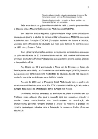 9
Ninguém educa ninguém- ninguém se educa a si mesmo. Os
homens se educam entre si. Mediatizados pelo mundo.
Ninguém liberta ninguém - ninguém se liberta sozinho - os
homens se libertam em comunhão.
Três anos depois do golpe militar de abril de 1964, o próprio governo militar
e ditatorial criou o Movimento Brasileiro de Alfabetização (MOBRAL).
Em 1985 com a Nova República o governo federal rompe com o processo de
educação de jovens e adultos do período militar extinguindo o MOBRAL que seria
substituído pela Fundação EDUCAR (Fundação Nacional de Jovens e Adultos,
vinculada com o Ministério da Educação que mais tarde também foi extinto no ano
de 1990 com o Governo Collor.
Com várias transformações, projetos e movimentos o ministério de educação
do país nas décadas de 80 precisamente do ano de 1988 promove comissões de
Diretrizes Curriculares Político-Pedagógicos que garantam o ensino público, gratuito
e de qualidade a EJA.
Na década de 90 é promulgada a Nova Lei de Diretrizes e Bases da
Educação Nacional (LDB). Lei nº 9394/96 que dedica dois artigos (37 e 38) na qual a
EJA passa a ser considerada uma modalidade de educação básica nas etapas de
ensino fundamental e médio com especificidade própria.
No ano de 2003 com o Programa Brasil Alfabetizado com o objetivo de
erradicar o analfabetismo em 4 anos. Em 2004 o Ministério da Educação reformula a
duração dos projetos de alfabetização com a duração de 8 meses.
O contexto histórico enfatizado da educação de jovens e adultos tem por
finalidade neste relatório olhar para o passado para que possamos entender e
ampliar nossos conhecimentos das transformações na erradicação do
analfabetismo; podemos também analisar e avaliar os métodos e práticas de
projetos pedagógicos voltados para a Educação de Jovens e Adultos (EJA) no
século XXI.
 