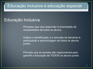 Educação inclusiva e educação especial
Educação Inclusiva
Processo que visa responder à diversidade de
necessidades de todos os alunos
Implica a identificação e a remoção de barreiras à
participação e aprendizagem de todos os alunos
juntos
Principio que as escolas são responsáveis para
garantir a educação de TODOS os alunos juntos
3
 