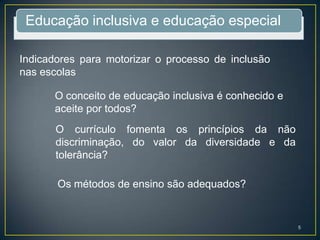 Educação inclusiva e educação especial
Indicadores para motorizar o processo de inclusão
nas escolas
O conceito de educação inclusiva é conhecido e
aceite por todos?
O currículo fomenta os princípios da não
discriminação, do valor da diversidade e da
tolerância?
Os métodos de ensino são adequados?
5
 