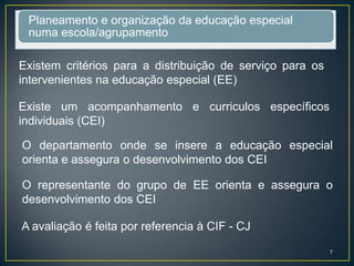 Planeamento e organização da educação especial
numa escola/agrupamento
Existem critérios para a distribuição de serviço para os
intervenientes na educação especial (EE)
Existe um acompanhamento e curriculos específicos
individuais (CEI)
O departamento onde se insere a educação especial
orienta e assegura o desenvolvimento dos CEI
O representante do grupo de EE orienta e assegura o
desenvolvimento dos CEI
A avaliação é feita por referencia à CIF - CJ
7
 
