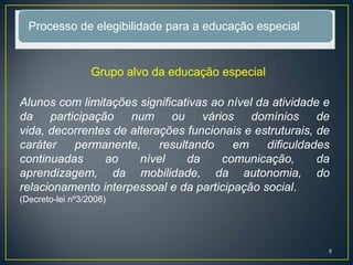 Processo de elegibilidade para a educação especial
Grupo alvo da educação especial
Alunos com limitações significativas ao nível da atividade e
da participação num ou vários domínios de
vida, decorrentes de alterações funcionais e estruturais, de
caráter permanente, resultando em dificuldades
continuadas ao nível da comunicação, da
aprendizagem, da mobilidade, da autonomia, do
relacionamento interpessoal e da participação social.
(Decreto-lei nº3/2008)
8
 