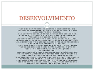 E R A U M A V E Z U M M E N I N O C H A M A D O G I L B E R T I N H O , U M
G A R O T I N H O S O N H A D O R , M A S Q U E N Ã O S E A C E I T A V A E N Ã O
A C R E D I T A V A E M S I M E S M O .
E L E A D O R A V A A C O R D A R T O D O S O S D I A S B E M C E D I N H O S Ó
P A R A I R A T É A P R A I A E V E R O S O L N A S C E R O U V I N D O O S
P Á S S A R O S E O Q U E B R A R D A S O N D A S .
U M C E R T O D I A G I L B E R T I N H O E S T A V A L Á S E N T A D O N A A R E I A
Q U A N D O V I U A L G U N S G A R O T O S P R A T I C A N D O U M E S P O R T E Q U E
L H E C H A M O U M U I T O A A T E N Ç Ã O , E N T Ã O F O I L O G O P E R G U N T A R
A E L E S D E Q U E E S P O R T E S E T R A T A V A :
- O L Á , M E U N O M E É G I L B E R T I N H O E T E N H O 1 1 A N O S , A C H E I
T Ã O L E G A L I S S O Q U E V O C Ê S E S T Ã O F A Z E N D O , O Q U E É ?
- F A L A A Í G I L B E R T I N H O , É S U R F C A R A , Q U E R E S
E X P E R I M E N T A R ?
G I L B E R T I N H O E R A M U I T O E N V E R G O N H A D O , E N T Ã O R E C U S O U
D E I M E D I A T O A O F E R T A D O S O U T R O S M E N I N O S E V O L T O U A
A P R E C I A R A B E L E Z A D A P R A I A S E N T A D O N A A R E I A .
M A S G I L B E R T I N H O F I C O U C O M V O N T A D E D E P R A T I C A R A Q U E L E
E S P O R T E . T O D O S O S D I A S E L E V I A A Q U E L E S M E N I N O S
S U R F A N D O E A P R E C I A N D O D E P E R T O O Q U E B R A R D A S O N D A S ,
A T É Q U E E M U M A M A N H A N O R M A L P A R A G I L B E R T I N H O E L E
D E C I D I U E X P E R I M E N T A R A B R I N C A D E I R A
DESENVOLVIMENTO
 