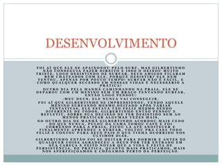 F O I A Í Q U E E L E S E A P A I X O N O U P E L O S U R F , M A S G I L B E R T I N H O
N Ã O C O N S E G U I A F A Z E R D I R E I T O E I S S O O D E I X O U M U I T O
T R I S T E , L O G O D E S I S T I N D O D E S U R F A R . S E U S A M I G O S F I C A R A M
B E M C H A T E A D O S C O M E L E , P O R Q U E D E S I S T I R ? E L E N E M
T E N T O U , A P E N A S P O R P O U C O T E M P O ! S U R F A R N Ã O É F Á C I L , E
C O M O Q U A L Q U E R S U C E S S O E M N O S S A S V I D A S É N E C E S S Á R I O A
P R Á T I C A !
O U T R O D I A P E L A M A N H Ã C A M I N H A N D O N A P R A I A , E L E S E
D E P A R O U C O M U M M E N I N O S E M U M B R A Ç O T E N T A N D O S U R F A R ,
E N T Ã O L O G O P E N S O U :
- M E U D E U S , E L E N U N C A V A I C O N S E G U I R .
F O I A Í Q U E G I L B E R T I N H O S E I M P R E S S I O N O U , V E N D O A Q U E L E
M E N I N O S U R F A N D O M E S M O D E I T A D O A P Ó S V Á R I A S
T E N T A T I V A S , E L E E S T A V A T Ã O F E L I Z M E S M O S E N D O
D I F E R E N T E D E T O D O S , G I L B E R T I N H O E N T Ã O P E N S O U E
R E F L E T I U , S O B R E S U A D E C I S Ã O D E T E R D E S I S T I D O S E M A O
M E N O S P R A T I C A R A L G U M A S V E Z E S M A I S .
N O O U T R O D I A D E M A N H Ã G I L B E R T I N H O A C O R D O U M A I S C E D O
D O Q U E N U N C A , P U L O U D A C A M A T O M O U C A F É E F O I
C O R R E N D O P A R A A P R A I A , F I C O U L Á A T É A N O I T E C E R E
F I N A L M E N T E A P R E N D E U A S U R F A R , V O L T O U P R A C A S A T O D O
F E L I Z E C O N T O U P A R A S E U S P A I S O Q U E T I N H A O C O R R I D O N O S
Ú L T I M O S D I A S .
G I L B E R T I N H O E N T Ã O F O I S E D E I T A R P A R A D O R M I R E A N T E S D E
Q U A L Q U E R C O I S A A G R A D E C E U A D E U S P O R T E R E N T R A D O E M
S U A C A B E Ç A E F E I T O N O T A R Q U E A V I D A É F E I T A D E
P E R S I S T Ê N C I A , D E P R Á T I C A , Q U A N T O M A I S P R A T I C A M O S , M A I S
N O S A P E R F E I Ç O A M O S E C H E G A M O S P E R T O D A P E R F E I Ç Ã O .
DESENVOLVIMENTO
 