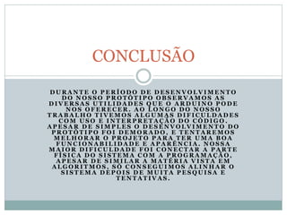D U R A N T E O P E R Í O D O D E D E S E N V O L V I M E N T O
D O N O S S O P R O T Ó T I P O O B S E R V A M O S A S
D I V E R S A S U T I L I D A D E S Q U E O A R D U I N O P O D E
N O S O F E R E C E R . A O L O N G O D O N O S S O
T R A B A L H O T I V E M O S A L G U M A S D I F I C U L D A D E S
C O M U S O E I N T E R P R E T A Ç Ã O D O C Ó D I G O .
A P E S A R D E S I M P L E S O D E S E N V O L V I M E N T O D O
P R O T Ó T I P O F O I D E M O R A D O , E T E N T A R E M O S
M E L H O R A R O P R O J E T O P A R A T E R U M A B O A
F U N C I O N A B I L I D A D E E A P A R Ê N C I A . N O S S A
M A I O R D I F I C U L D A D E F O I C O N E C T A R A P A R T E
F Í S I C A D O S I S T E M A C O M A P R O G R A M A Ç Ã O ,
A P E S A R D E S I M I L A R A M A T É R I A V I S T A E M
A L G O R I T M O S , S Ó C O N S E G U I M O S A L I N H A R O
S I S T E M A D E P O I S D E M U I T A P E S Q U I S A E
T E N T A T I V A S .
CONCLUSÃO
 