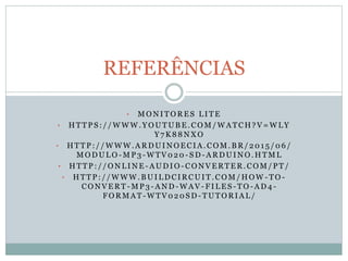 • M O N I T O R E S L I T E
• H T T P S : / / W W W . Y O U T U B E . C O M / W A T C H ? V = W L Y
Y 7 K 8 8 N X O
• H T T P : / / W W W . A R D U I N O E C I A . C O M . B R / 2 0 1 5 / 0 6 /
M O D U L O - M P 3 - W T V 0 2 0 - S D - A R D U I N O . H T M L
• H T T P : / / O N L I N E - A U D I O - C O N V E R T E R . C O M / P T /
• H T T P : / / W W W . B U I L D C I R C U I T . C O M / H O W - T O -
C O N V E R T - M P 3 - A N D - W A V - F I L E S - T O - A D 4 -
F O R M A T - W T V 0 2 0 S D - T U T O R I A L /
REFERÊNCIAS
 