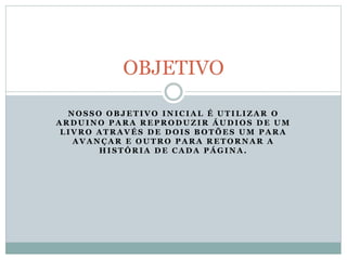 N O S S O O B J E T I V O I N I C I A L É U T I L I Z A R O
A R D U I N O P A R A R E P R O D U Z I R Á U D I O S D E U M
L I V R O A T R A V É S D E D O I S B O T Õ E S U M P A R A
A V A N Ç A R E O U T R O P A R A R E T O R N A R A
H I S T Ó R I A D E C A D A P Á G I N A .
OBJETIVO
 
