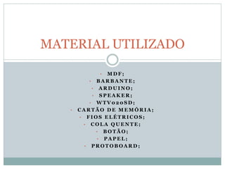 • M D F ;
• B A R B A N T E ;
• A R D U I N O ;
• S P E A K E R ;
• W T V 0 2 0 S D ;
• C A R T Ã O D E M E M Ó R I A ;
• F I O S E L É T R I C O S ;
• C O L A Q U E N T E ;
• B O T Ã O ;
• P A P E L ;
• P R O T O B O A R D ;
MATERIAL UTILIZADO
 