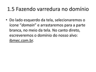 1.5 Fazendo varredura no domínio
• Do lado esquerdo da tela, selecionaremos o
  ícone “domain” e arrastaremos para a parte
  branca, no meio da tela. No canto direto,
  escreveremos o domínio do nosso alvo:
  ibmec.com.br.
 