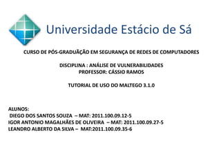 Universidade Estácio de Sá
     CURSO DE PÓS-GRADUÃÇÃO EM SEGURANÇA DE REDES DE COMPUTADORES

                   DISCIPLINA : ANÁLISE DE VULNERABILIDADES
                           PROFESSOR: CÁSSIO RAMOS

                      TUTORIAL DE USO DO MALTEGO 3.1.0



ALUNOS:
 DIEGO DOS SANTOS SOUZA – MAT: 2011.100.09.12-5
IGOR ANTONIO MAGALHÃES DE OLIVEIRA – MAT: 2011.100.09.27-5
LEANDRO ALBERTO DA SILVA – MAT:2011.100.09.35-6
 