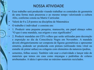 NOSSA ATIVIDADE
• Esse trabalho será produzido visando trabalhar os conteúdos de geometria
de uma forma mais prazerosa e ao mesmo tempo valorizando a cultura
Afro, conforme consta na Matriz Curricular.
• Valerá de 0 a 2,0 pontos na disciplina de Matemática
• O trabalho é individual e consiste em:
• 1. Produzir uma pequena pesquisa, manuscrita, em papel almaço sobre
“O que é uma mandala, sua origem e seus significados”.
• 2. Produzir mandalas em CD’s velhos que serão utilizadas para decoração
e exposição no dia da Consciência Negra em Novembro. A mandala
deverá obrigatoriamente ser composta de figuras geométricas e apresentar
simetria, podendo ser produzida com pintura (utilizando tinta vitral ou
esmalte de pintar unhas) ou colagens com elementos da natureza (pedras,
• sementes, folhas secas). Também vale usar a criatividade e lançar mão de
materiais que temos em casa como miçangas e pedrinhas de colares
arrebentados. A ideia é aproveitar ao máximo materiais reciclados.
 