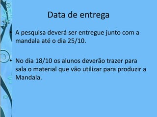 Data de entrega
• A pesquisa deverá ser entregue junto com a
mandala até o dia 25/10.
• No dia 18/10 os alunos deverão trazer para
sala o material que vão utilizar para produzir a
Mandala.
 