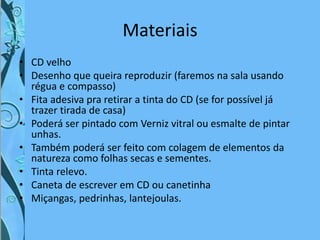 Materiais
• CD velho
• Desenho que queira reproduzir (faremos na sala usando
régua e compasso)
• Fita adesiva pra retirar a tinta do CD (se for possível já
trazer tirada de casa)
• Poderá ser pintado com Verniz vitral ou esmalte de pintar
unhas.
• Também poderá ser feito com colagem de elementos da
natureza como folhas secas e sementes.
• Tinta relevo.
• Caneta de escrever em CD ou canetinha
• Miçangas, pedrinhas, lantejoulas.
 