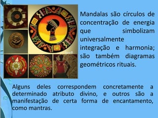 Mandalas são círculos de
concentração de energia
que simbolizam
universalmente
integração e harmonia;
são também diagramas
geométricos rituais.
Alguns deles correspondem concretamente a
determinado atributo divino, e outros são a
manifestação de certa forma de encantamento,
como mantras.
 