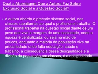    A autora aborda o precário sistema social, nas
    classes subalternas ao qual o profissional trabalha. O
    profissional trabalha na questão social diante de um
    povo que vive a margem de uma sociedade, onde a
    riqueza é centralizada, ou seja na mão de
    poucos, enquanto a maioria da população vive na
    precariedade onde falta educação, saúde e
    trabalho, a conseqüência dessa desigualdade é a
    divisão da população em classes, é a desigualdade .
 