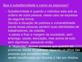   Subalternidade é quando o individuo esta sob as
    ordens de outra pessoa, nesse caso se expressa
    da seguinte forma:
    Devido à situação de pobreza e vulnerabilidade
    social essas pessoas perdem suas identidades de
    trabalhadores, de cidadão
     e passa a ficar a margem da sociedade, sem
    emprego, saúde, educação, mas acima de tudo
    sem dignidade, passando então
     a "depender" dessas pessoas que querem se
    promover diante da pobreza, tapando os olhos das
    pessoas que acreditam estar
    sendo beneficiadas por favores e não por direitos.
 