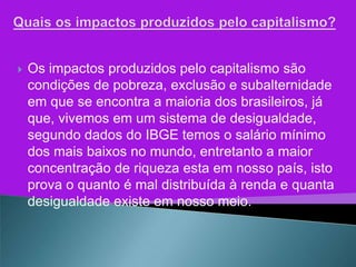    Os impactos produzidos pelo capitalismo são
    condições de pobreza, exclusão e subalternidade
    em que se encontra a maioria dos brasileiros, já
    que, vivemos em um sistema de desigualdade,
    segundo dados do IBGE temos o salário mínimo
    dos mais baixos no mundo, entretanto a maior
    concentração de riqueza esta em nosso país, isto
    prova o quanto é mal distribuída à renda e quanta
    desigualdade existe em nosso meio.
 
