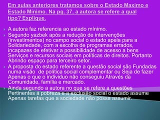    A autora faz referencia ao estado mínimo.
   Segundo yazbek após a redução de intervenções
    (investimentos) no campo social o estado apela para a
    Solidariedade, com a escolha de programas errados,
    incapazes de efetivar a possibilidade de acesso a bens
    Serviços e recursos sociais em políticas de direitos. Portanto
    Abrindo espaço para terceiro setor.
   A proposta do estado referente a questão social são Fundadas
    numa visão de política social complementar ou Seja de fazer
    Apenas o que o individuo não conseguiu Através da
    Comunidade, família e mercado.
   Ainda segundo a autora no que se refere a questões
    Pertinentes á pobreza e a exclusão social o estado assume
    Apenas tarefas que a sociedade não possa assumir.
 