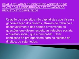 Relação de conceitos não capitalistas que visam a
generalização dos direitos, através do trabalho e
desenvolvimento dos homes envolvendo as
questões que dizem respeito as relações sociais,
a questão social, que é primordial. Criar
condições de protagonismo para os sujeitos de
direitos, ou seja, todos.
 