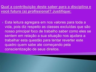    Esta leitura agregara em nos valores para toda a
    vida, pois diz respeito as classes excluídas que são
    nosso principal foco de trabalho saber como eles se
    sentem em relação a sua situação nos ajudara a
    trabalhar esta questão para tentar reverter este
    quadro quem sabe ate começando pela
    conscientização de seus direitos.
 