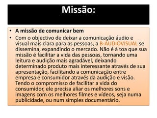 • A missão de comunicar bem
• Com o objectivo de deixar a comunicação áudio e
visual mais clara para as pessoas, a B-ÁUDIOVISUAL se
dissemina, expandindo o mercado. Não é à toa que sua
missão é facilitar a vida das pessoas, tornando uma
leitura e audição mais agradável, deixando
determinado produto mais interessante através de sua
apresentação, facilitando a comunicação entre
empresa e consumidor através da audição e visão.
Tendo o compromisso de facilitar a vida do
consumidor, ele precisa aliar os melhores sons e
imagens com os melhores filmes e vídeos, seja numa
publicidade, ou num simples documentário.
Missão:
 