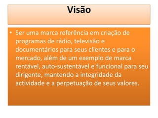 Visão
• Ser uma marca referência em criação de
programas de rádio, televisão e
documentários para seus clientes e para o
mercado, além de um exemplo de marca
rentável, auto-sustentável e funcional para seu
dirigente, mantendo a integridade da
actividade e a perpetuação de seus valores.
 