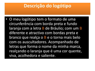 Descrição do logótipo
• O meu logótipo tem o formato de uma
circunferência com borda preta e fundo
laranja com a letra B de Bráulio; com um B
diferente e atractivo com bordas preta e
branco que realça o B e o torna mais belo
com os auscultadores. Acompanhado de
letras que forma o nome da minha marca,
realçando o laranja que é uma cor quente,
viva, acolhedora e saliente.
 