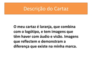 Descrição do Cartaz
O meu cartaz é laranja, que combina
com o logótipo, e tem imagens que
têm haver com áudio e visão. Imagens
que reflectem e demonstram a
diferença que existe na minha marca.
 