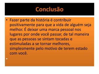 Conclusão
• Fazer parte da história é contribuir
positivamente para que a vida de alguém seja
melhor. É deixar uma marca pessoal nos
lugares por onde você passar, de tal maneira
que as pessoas se sintam tocadas e
estimuladas a se tornar melhores,
simplesmente pelo motivo de terem estado
com você.
•
 