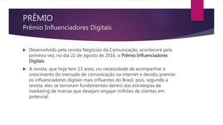 PRÊMIO
Prêmio Influenciadores Digitais
 Desenvolvido pela revista Negócios da Comunicação, acontecerá pela
primeira vez, no dia 22 de agosto de 2016, o Prêmio Influenciadores
Digitais.
 A revista, que hoje tem 13 anos, viu necessidade de acompanhar o
crescimento do mercado de comunicação na internet e decidiu premiar
os influenciadores digitais mais influentes do Brasil, pois, segundo a
revista, eles se tornaram fundamentais dentro das estratégias de
marketing de marcas que desejam engajar milhões de clientes em
potencial.
 