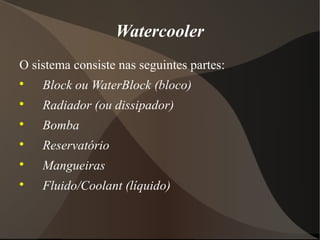 Watercooler
O sistema consiste nas seguintes partes:

    Block ou WaterBlock (bloco)

    Radiador (ou dissipador)

    Bomba

    Reservatório

    Mangueiras

    Fluido/Coolant (líquido)
 