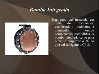 Bomba Integrada
        Esta peça vai instalada em
          cima     do     processador,
          encobrindo-o totalmente e
          mantendo              outros
          componentes escondidos. A
          bomba integrada serve para
          puxar e empurrar o fluido
          que vai refrigerar a CPU.
 