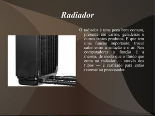Radiador
    O radiador é uma peça bem comum,
      presente em carros, geladeiras e
      outros tantos produtos. E que tem
      uma função importante: trocar
      calor entre a solução e o ar. Nos
      computadores a função é a
      mesma, de modo que o fluido que
      entra no radiador — através dos
      tubos — é resfriado para então
      retornar ao processador.
 
