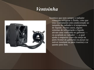 Ventoinha
     Acontece que nem sempre o radiador
       consegue refrigerar o fluido, visto que
       esse resfriamento está condicionado ao
       tamanho do radiador e à temperatura
       do líquido. Nestes casos, alguns
       sistemas de refrigeração a líquido
       ativam uma ventoinha no gabinete —
       ou acoplada ao radiador —, a qual
       ajuda a empurrar (caso ela esteja na
       parte frontal do gabinete) ou puxar (se
       estiver instalada na parte traseira) o ar
       quente para fora.
 