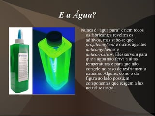 E a Água?
     Nunca é “água pura” e nem todos
       os fabricantes revelam os
       aditivos, mas sabe-se que
       propilenoglicol e outros agentes
       anticongelantes e
       anticorrosivos. Eles servem para
       que a água não ferva a altas
       temperaturas e para que não
       congele no caso de resfriamento
       extremo. Alguns, como o da
       figura ao lado possuem
       componentes que reagem a luz
       neon/luz negra.
 