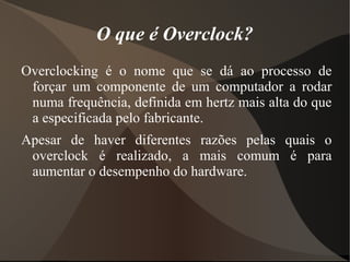 O que é Overclock?
Overclocking é o nome que se dá ao processo de
 forçar um componente de um computador a rodar
 numa frequência, definida em hertz mais alta do que
 a especificada pelo fabricante.
Apesar de haver diferentes razões pelas quais o
 overclock é realizado, a mais comum é para
 aumentar o desempenho do hardware.
 
