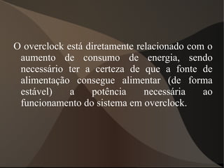 O overclock está diretamente relacionado com o
 aumento de consumo de energia, sendo
 necessário ter a certeza de que a fonte de
 alimentação consegue alimentar (de forma
 estável)    a    potência     necessária   ao
 funcionamento do sistema em overclock.
 