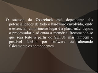 O sucesso do Overclock está dependente das
 potencialidades de todo o hardware envolvido, onde
 o essencial, em primeiro lugar é a placa-mãe, depois
 o processador e só então a memória. Recomenda-se
 que seja feito a partir do SETUP mas também é
 possível fazê-lo por software ou alterando
 fisicamente os componentes.
 