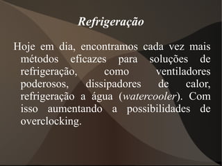 Refrigeração
Hoje em dia, encontramos cada vez mais
 métodos eficazes para soluções de
 refrigeração,     como      ventiladores
 poderosos,    dissipadores  de     calor,
 refrigeração a água (watercooler). Com
 isso aumentando a possibilidades de
 overclocking.
 