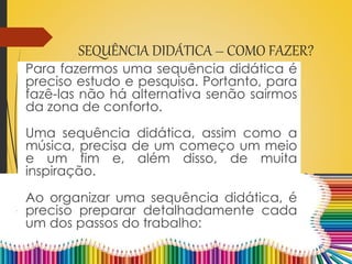 SEQUÊNCIA DIDÁTICA – COMO FAZER?
Para fazermos uma sequência didática é
preciso estudo e pesquisa. Portanto, para
fazê-las não há alternativa senão sairmos
da zona de conforto.
Uma sequência didática, assim como a
música, precisa de um começo um meio
e um fim e, além disso, de muita
inspiração.
Ao organizar uma sequência didática, é
preciso preparar detalhadamente cada
um dos passos do trabalho:
 