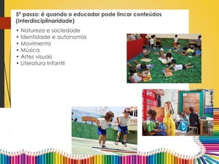 5º passo: é quando o educador pode lincar conteúdos
(Interdisciplinaridade)
• Natureza e sociedade
• Identidade e autonomia
• Movimento
• Música
• Artes visuais
• Literatura Infantil
 