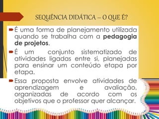 SEQUÊNCIA DIDÁTICA – O QUE É?
É uma forma de planejamento utilizada
quando se trabalha com a pedagogia
de projetos.
É um conjunto sistematizado de
atividades ligadas entre si, planejadas
para ensinar um conteúdo etapa por
etapa.
Essa proposta envolve atividades de
aprendizagem e avaliação,
organizadas de acordo com os
objetivos que o professor quer alcançar.
 