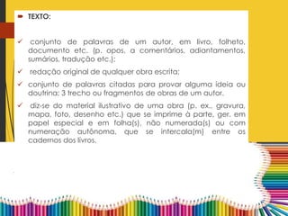  TEXTO:
 conjunto de palavras de um autor, em livro, folheto,
documento etc. (p. opos. a comentários, adiantamentos,
sumários, tradução etc.);
 redação original de qualquer obra escrita;
 conjunto de palavras citadas para provar alguma ideia ou
doutrina; 3 trecho ou fragmentos de obras de um autor.
 diz-se do material ilustrativo de uma obra (p. ex., gravura,
mapa, foto, desenho etc.) que se imprime à parte, ger. em
papel especial e em folha(s), não numerada(s) ou com
numeração autônoma, que se intercala(m) entre os
cadernos dos livros.
 