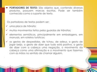  PORTADORES DE TEXTO: São objetos que, contendo diversos
produtos, possuem marcas escritas. Pode ser também
conhecido como o suporte de texto.
Os portadores de textos podem ser:
 uma placa de trânsito;
 muitos movimentos feitos pelos guardas de trânsitos;
 elementos semióticos, principalmente em embalagens, em
manuais, em roteiros turísticos;
 os gestos de despedidas, de tchau, de adeus, o gesto de
jogar beijo, o gesto de dizer que tudo está positivo, o gesto
de dizer com a cabeça uma negação, o movimento da
cabeça como uma afirmação e o movimento que fazemos
com as mãos no sentido de chamar alguém.
 